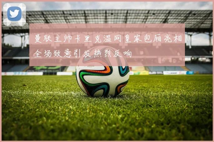 曼联主帅卡里克温网皇家包厢亮相全场致意引发热烈反响