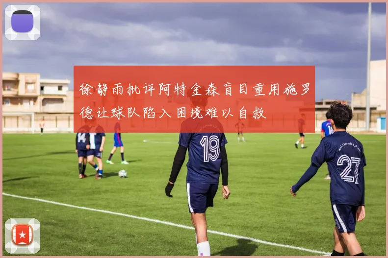 徐静雨批评阿特金森盲目重用施罗德让球队陷入困境难以自救