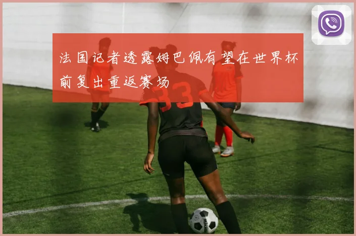 法国记者透露姆巴佩有望在世界杯前复出重返赛场