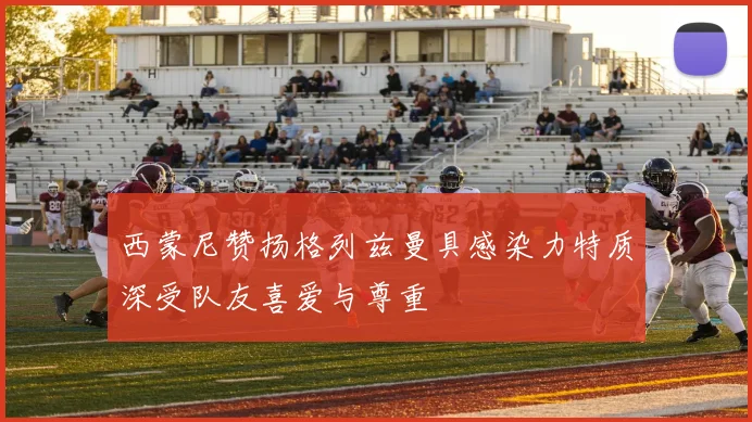 西蒙尼赞扬格列兹曼具感染力特质深受队友喜爱与尊重