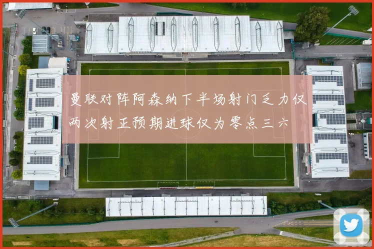 曼联对阵阿森纳下半场射门乏力仅两次射正预期进球仅为零点三六