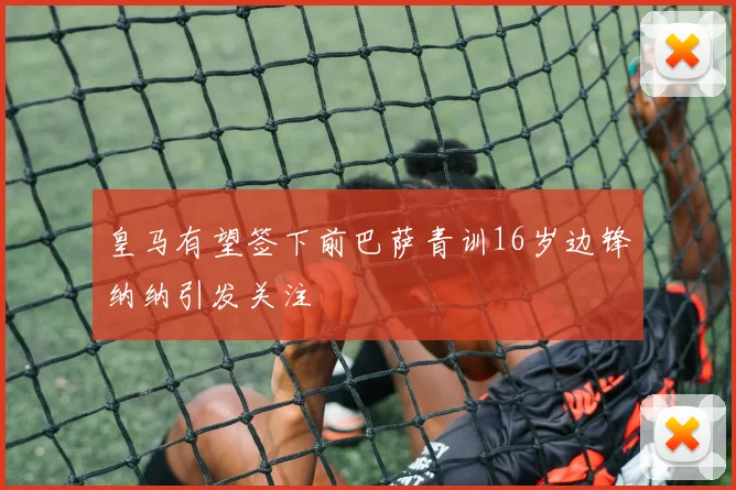皇马有望签下前巴萨青训16岁边锋纳纳引发关注