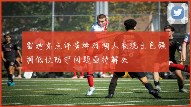 雷迪克点评黄蜂对湖人表现出色强调低位防守问题亟待解决