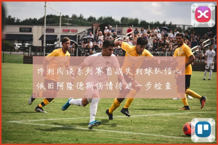 许利民谈系列赛首战失利球队信心依旧阿隆德斯伤情待进一步检查