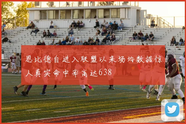 恩比德自进入联盟以来场均数据惊人真实命中率高达638