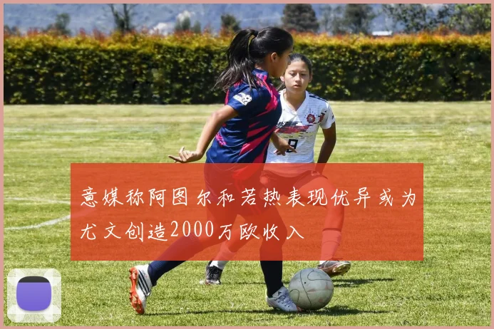 意媒称阿图尔和若热表现优异或为尤文创造2000万欧收入