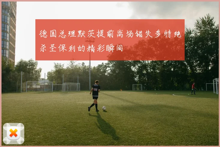 德国总理默茨提前离场错失多特绝杀圣保利的精彩瞬间