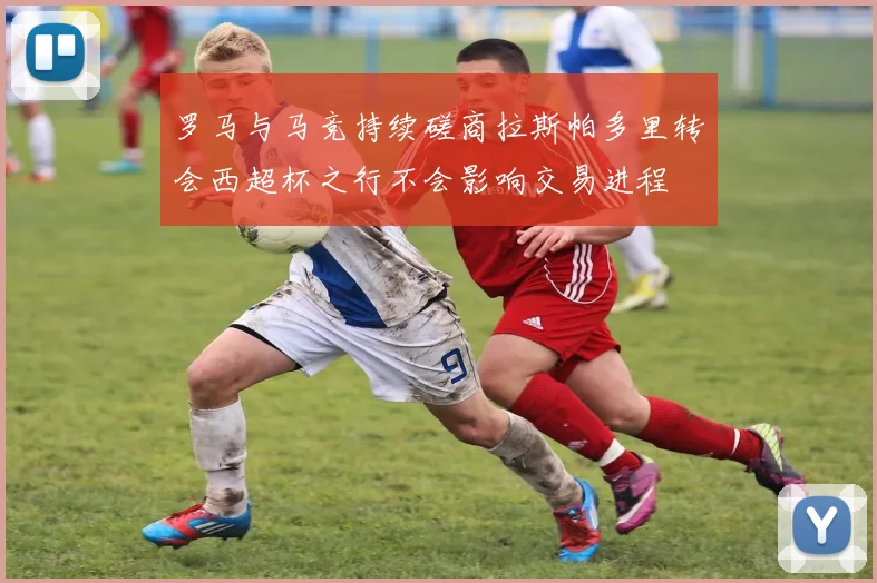 罗马与马竞持续磋商拉斯帕多里转会西超杯之行不会影响交易进程