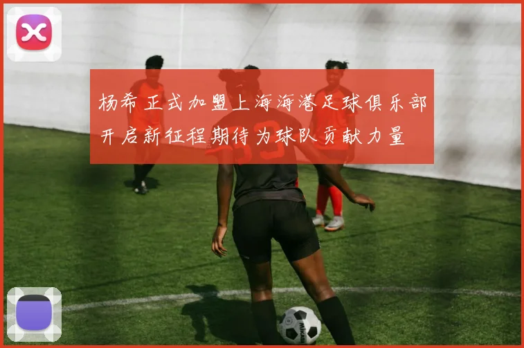 杨希正式加盟上海海港足球俱乐部开启新征程期待为球队贡献力量