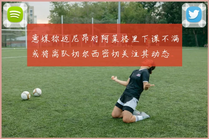 意媒称迈尼昂对阿莱格里下课不满或将离队切尔西密切关注其动态
