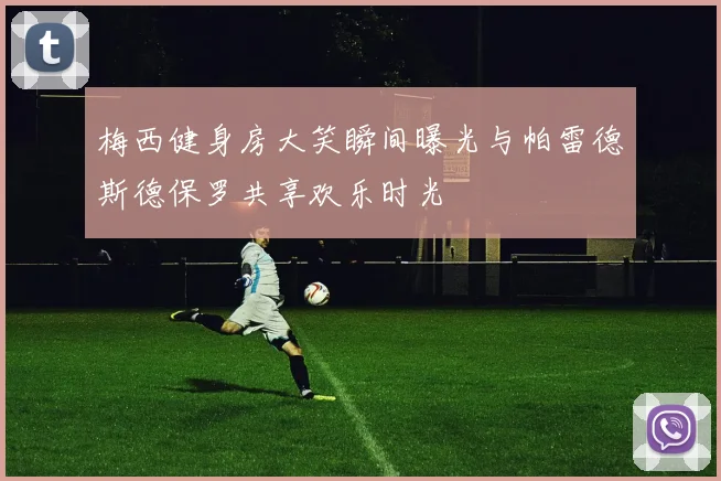 梅西健身房大笑瞬间曝光与帕雷德斯德保罗共享欢乐时光