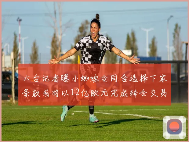 六台记者曝小蜘蛛合同含选择下家条款或将以12亿欧元完成转会交易