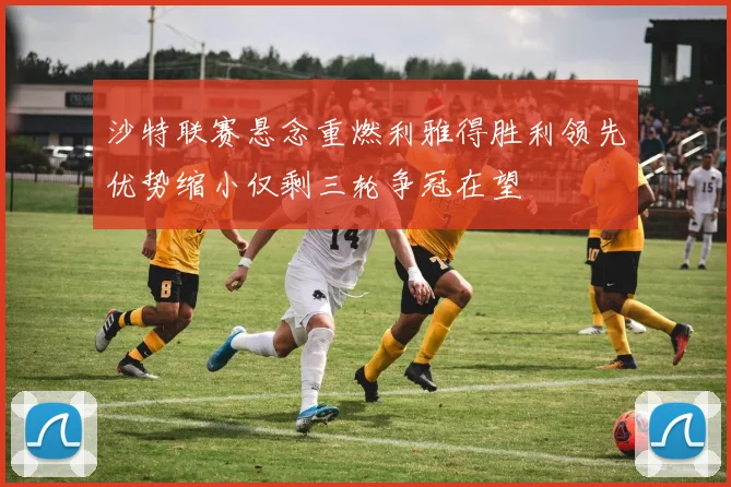 沙特联赛悬念重燃利雅得胜利领先优势缩小仅剩三轮争冠在望
