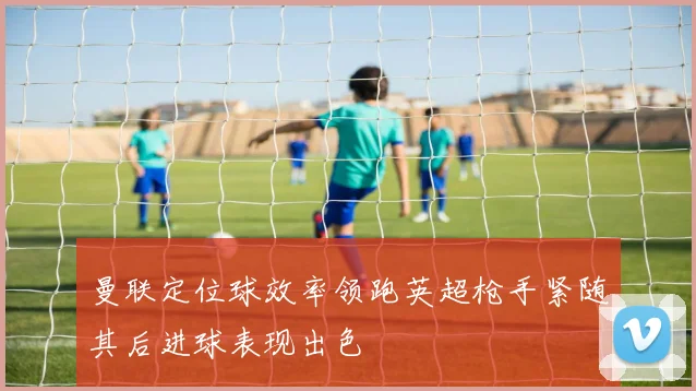 曼联定位球效率领跑英超枪手紧随其后进球表现出色