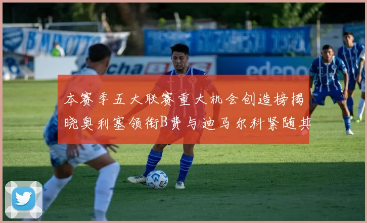 本赛季五大联赛重大机会创造榜揭晓奥利塞领衔B费与迪马尔科紧随其后