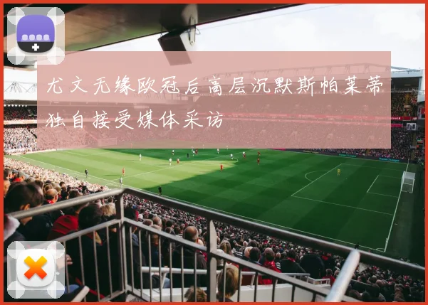 尤文无缘欧冠后高层沉默斯帕莱蒂独自接受媒体采访